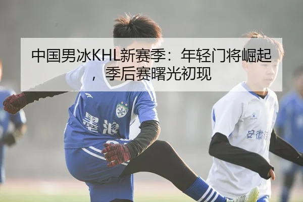 中国男冰KHL新赛季：年轻门将崛起，季后赛曙光初现