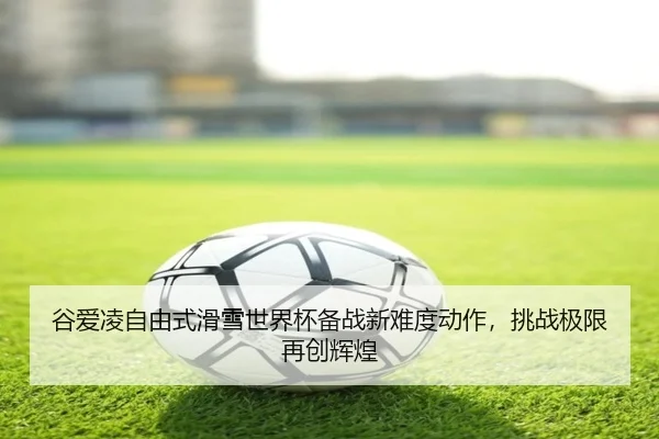 谷爱凌自由式滑雪世界杯备战新难度动作，挑战极限再创辉煌