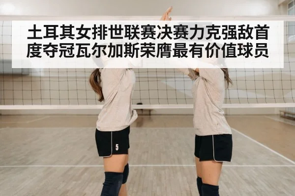 土耳其女排世联赛决赛力克强敌首度夺冠瓦尔加斯荣膺最有价值球员