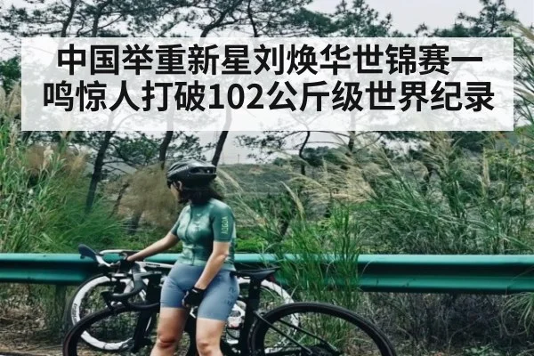 中国举重新星刘焕华世锦赛一鸣惊人打破102公斤级世界纪录