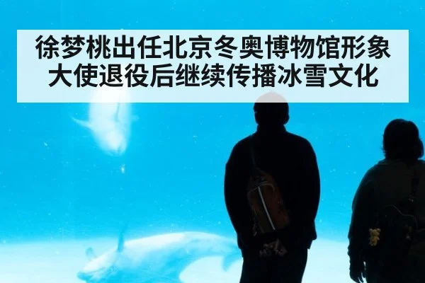 徐梦桃出任北京冬奥博物馆形象大使退役后继续传播冰雪文化